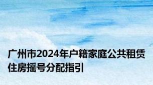 广州市2024年户籍家庭公共租赁住房摇号分配指引