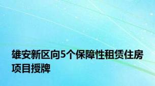 雄安新区向5个保障性租赁住房项目授牌