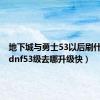 地下城与勇士53以后刷什么图（dnf53级去哪升级快）