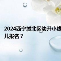 2024西宁城北区幼升小线下在哪儿报名？