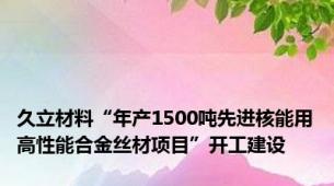 久立材料“年产1500吨先进核能用高性能合金丝材项目”开工建设