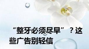 “整牙必须尽早”？这些广告别轻信