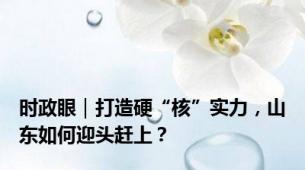 时政眼｜打造硬“核”实力，山东如何迎头赶上？