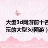 大型3d网游前十名（好玩的大型3d网游）