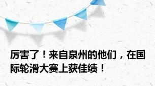 厉害了！来自泉州的他们，在国际轮滑大赛上获佳绩！