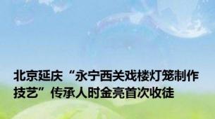 北京延庆“永宁西关戏楼灯笼制作技艺”传承人时金亮首次收徒