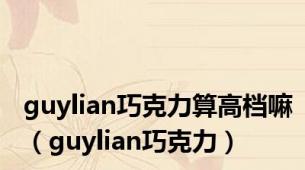 guylian巧克力算高档嘛（guylian巧克力）