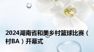 2024湖南省和美乡村篮球比赛（村BA）开幕式