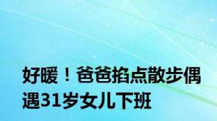 好暖！爸爸掐点散步偶遇31岁女儿下班