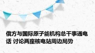 俄方与国际原子能机构总干事通电话 讨论两座核电站周边局势