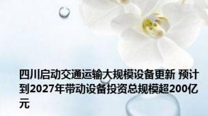 四川启动交通运输大规模设备更新 预计到2027年带动设备投资总规模超200亿元