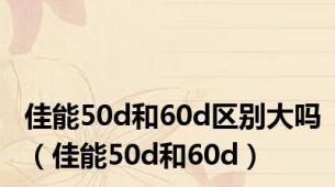 佳能50d和60d区别大吗（佳能50d和60d）