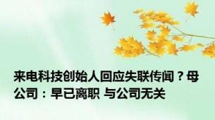 来电科技创始人回应失联传闻？母公司：早已离职 与公司无关