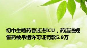 初中生嗑药昏迷进ICU，药店违规售药被吊销许可证罚款5.9万