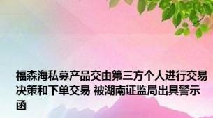 福森海私募产品交由第三方个人进行交易决策和下单交易 被湖南证监局出具警示函