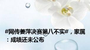 #网传姜萍决赛第八不实#，家属：成绩还未公布