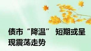 债市“降温” 短期或呈现震荡走势