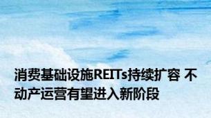 消费基础设施REITs持续扩容 不动产运营有望进入新阶段