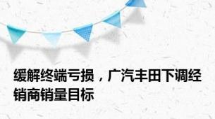 缓解终端亏损，广汽丰田下调经销商销量目标