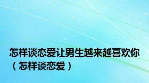 怎样谈恋爱让男生越来越喜欢你（怎样谈恋爱）