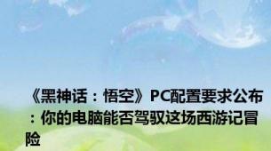 《黑神话：悟空》PC配置要求公布：你的电脑能否驾驭这场西游记冒险