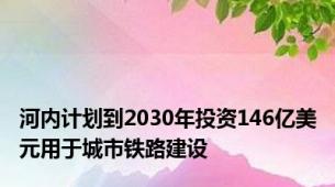 河内计划到2030年投资146亿美元用于城市铁路建设