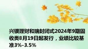 兴银理财和瑞封闭式2024年9期固收类8月19日起发行，业绩比较基准3%-3.5%