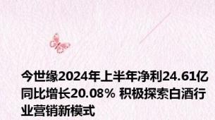 今世缘2024年上半年净利24.61亿同比增长20.08% 积极探索白酒行业营销新模式