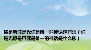 你是电你是光你是唯一的神话这首歌（你是光你是电你是唯一的神话是什么歌）