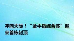 冲向天际！“金手指综合体”迎来首栋封顶