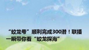 “蛟龙号”顺利完成300潜！联播一瞬带你看“蛟龙探海”