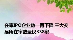 在审IPO企业数一再下降 三大交易所在审数量仅338家