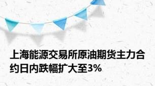 上海能源交易所原油期货主力合约日内跌幅扩大至3%