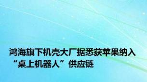 鸿海旗下机壳大厂据悉获苹果纳入“桌上机器人”供应链