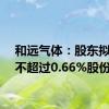 和远气体：股东拟减持不超过0.66%股份