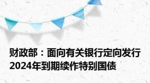 财政部：面向有关银行定向发行2024年到期续作特别国债