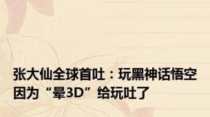 张大仙全球首吐：玩黑神话悟空因为“晕3D”给玩吐了