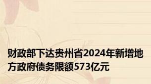 财政部下达贵州省2024年新增地方政府债务限额573亿元