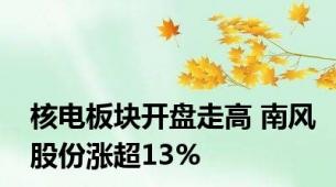 核电板块开盘走高 南风股份涨超13%