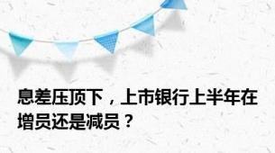 息差压顶下，上市银行上半年在增员还是减员？