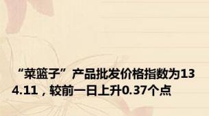 “菜篮子”产品批发价格指数为134.11，较前一日上升0.37个点