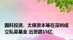 国科投资、太保资本等在深圳成立私募基金 出资额15亿