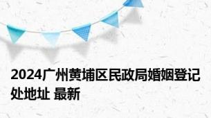 2024广州黄埔区民政局婚姻登记处地址 最新