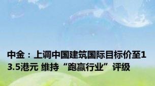 中金：上调中国建筑国际目标价至13.5港元 维持“跑赢行业”评级