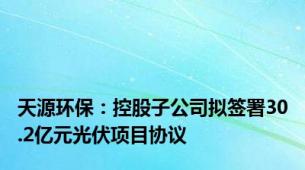 天源环保：控股子公司拟签署30.2亿元光伏项目协议