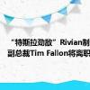 “特斯拉劲敌”Rivian制造业务副总裁Tim Fallon将离职