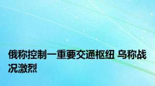 俄称控制一重要交通枢纽 乌称战况激烈