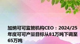 加纳可可监管机构CEO：2024/25年度可可产量目标从81万吨下调至65万吨