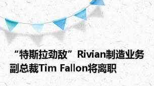 “特斯拉劲敌”Rivian制造业务副总裁Tim Fallon将离职