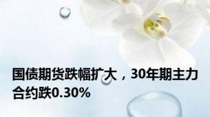 国债期货跌幅扩大，30年期主力合约跌0.30%